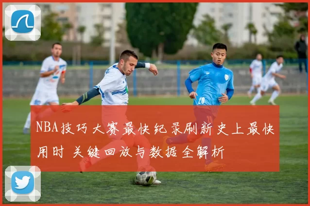 NBA技巧大赛最快纪录刷新史上最快用时 关键回放与数据全解析