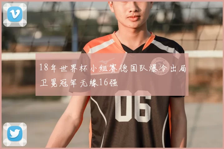 18年世界杯小组赛德国队爆冷出局卫冕冠军无缘16强