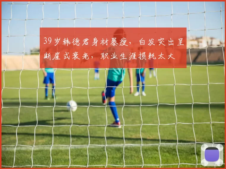 39岁韩德君身材暴瘦，白发突出呈断崖式衰老，职业生涯损耗太大