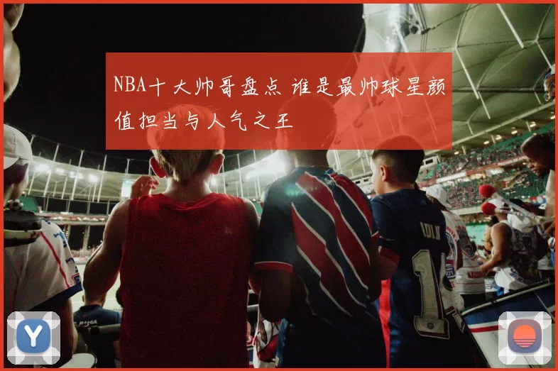 NBA十大帅哥盘点 谁是最帅球星颜值担当与人气之王