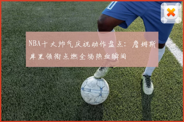 NBA十大帅气庆祝动作盘点：詹姆斯库里领衔点燃全场热血瞬间