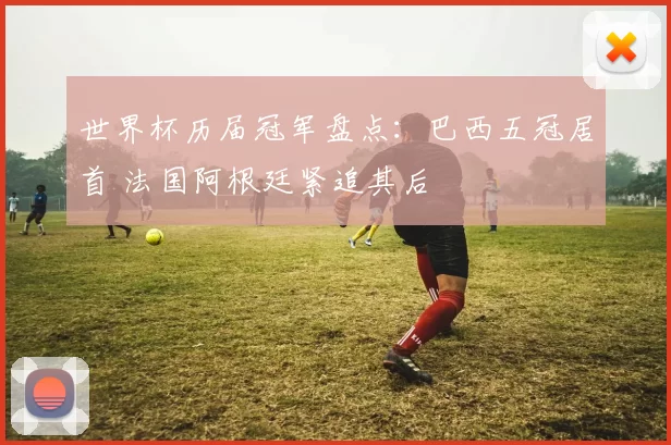 世界杯历届冠军盘点：巴西五冠居首 法国阿根廷紧追其后