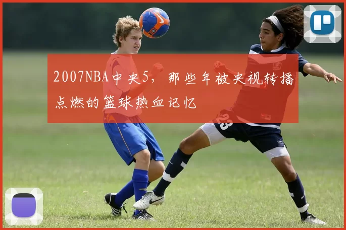 2007NBA中央5，那些年被央视转播点燃的篮球热血记忆