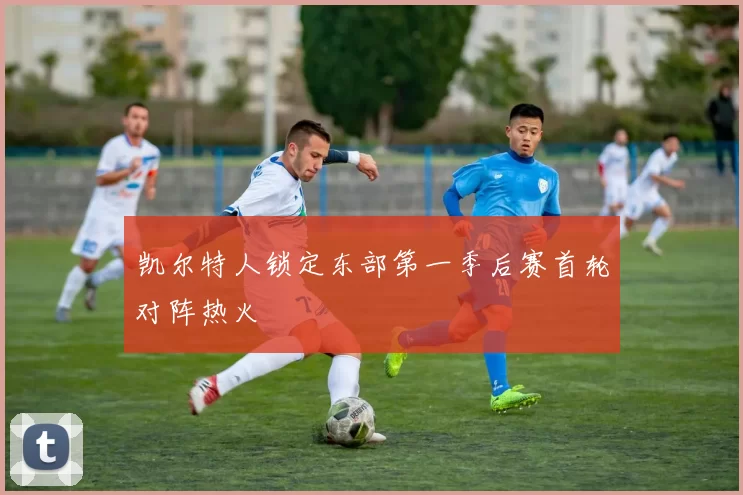 凯尔特人锁定东部第一季后赛首轮对阵热火