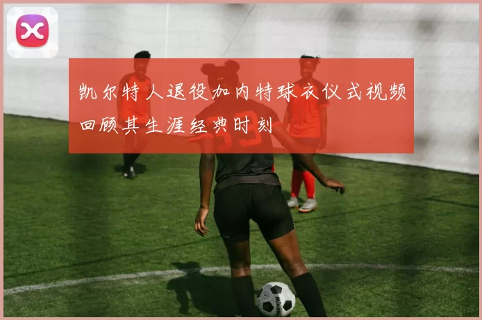 凯尔特人退役加内特球衣仪式视频回顾其生涯经典时刻