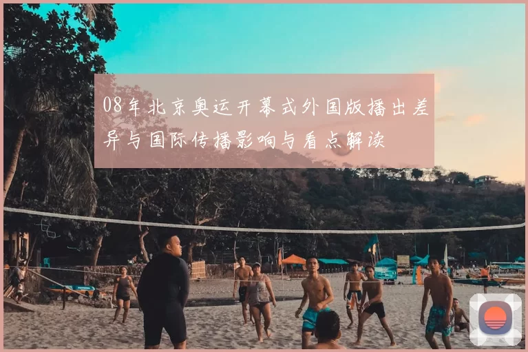 08年北京奥运开幕式外国版播出差异与国际传播影响与看点解读
