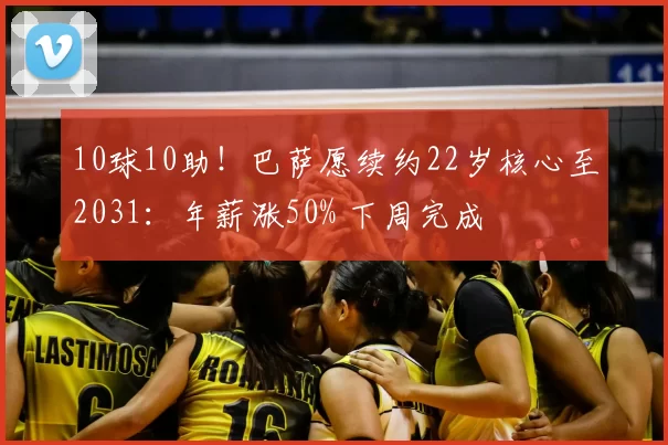 10球10助！巴萨愿续约22岁核心至2031：年薪涨50% 下周完成