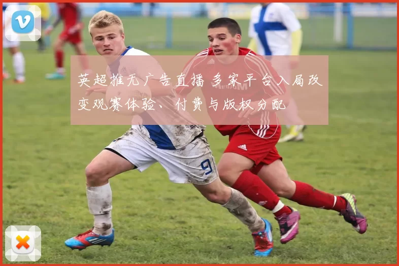 英超推无广告直播 多家平台入局改变观赛体验、付费与版权分配