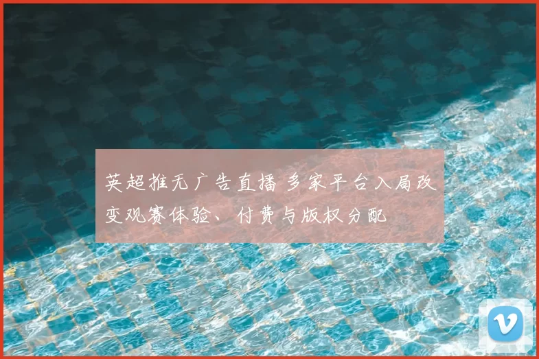 英超推无广告直播 多家平台入局改变观赛体验、付费与版权分配