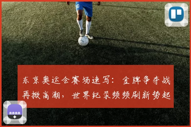 东京奥运会赛场速写:金牌争夺战再掀高潮,世界纪录频频刷新势起