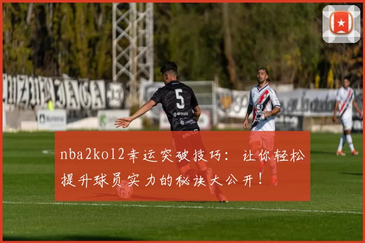 nba2kol2幸运突破技巧：让你轻松提升球员实力的秘诀大公开！