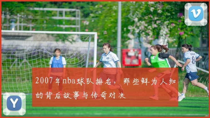 2007年nba球队排名，那些鲜为人知的背后故事与传奇对决