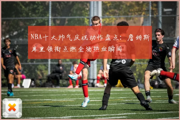 NBA十大帅气庆祝动作盘点：詹姆斯库里领衔点燃全场热血瞬间