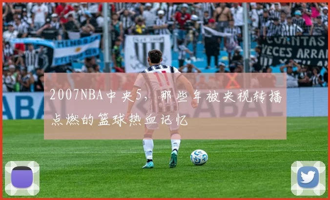2007NBA中央5，那些年被央视转播点燃的篮球热血记忆