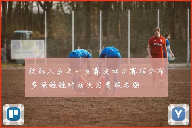 欧冠八分之一决赛次回合赛程公布 多场强强对话决定晋级名额