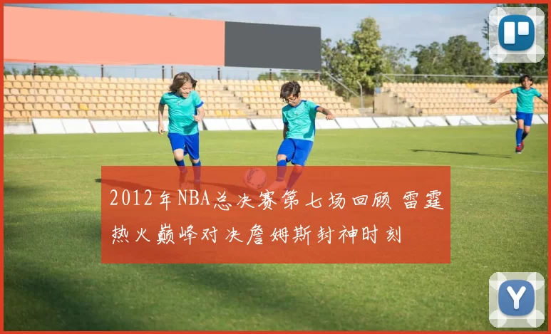 2012年NBA总决赛第七场回顾 雷霆热火巅峰对决詹姆斯封神时刻