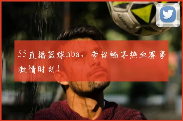 55直播篮球nba，带你畅享热血赛事激情时刻！