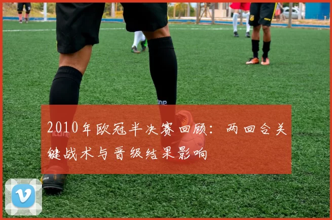2010年欧冠半决赛回顾：两回合关键战术与晋级结果影响
