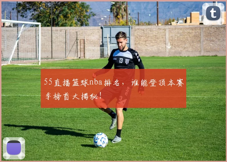 55直播篮球nba排名，谁能登顶本赛季榜首大揭秘！