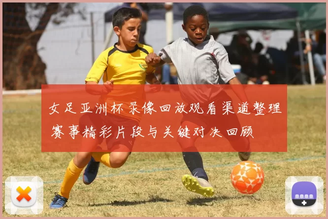 女足亚洲杯录像回放观看渠道整理 赛事精彩片段与关键对决回顾