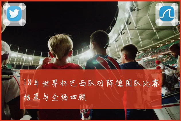 18年世界杯巴西队对阵德国队比赛结果与全场回顾