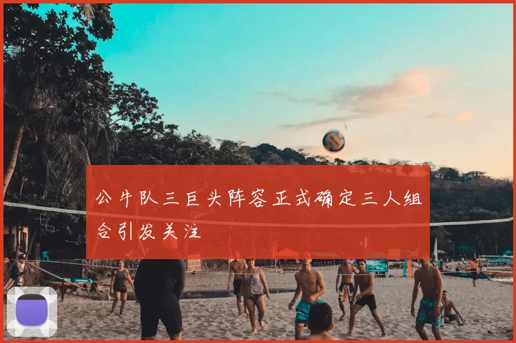 公牛队三巨头阵容正式确定三人组合引发关注