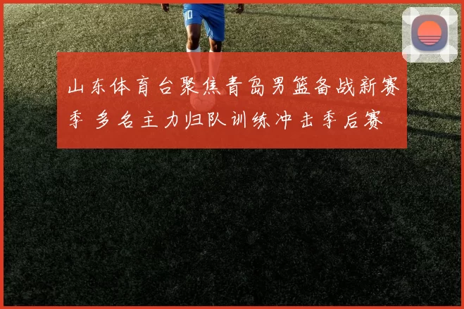 山东体育台聚焦青岛男篮备战新赛季 多名主力归队训练冲击季后赛