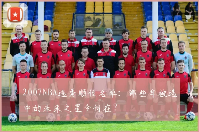 2007NBA选秀顺位名单：那些年被选中的未来之星今何在？