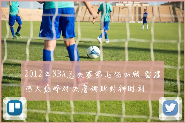 2012年NBA总决赛第七场回顾 雷霆热火巅峰对决詹姆斯封神时刻