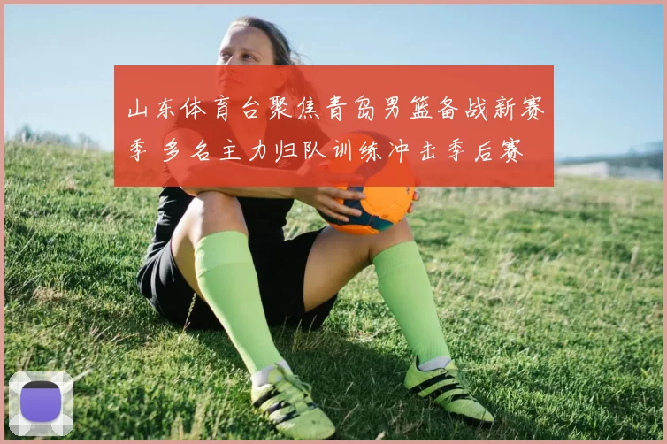 山东体育台聚焦青岛男篮备战新赛季 多名主力归队训练冲击季后赛