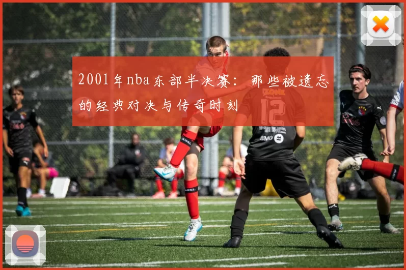 2001年nba东部半决赛：那些被遗忘的经典对决与传奇时刻