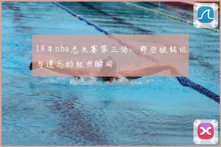 18年nba总决赛第三场，那些被铭记与遗忘的经典瞬间
