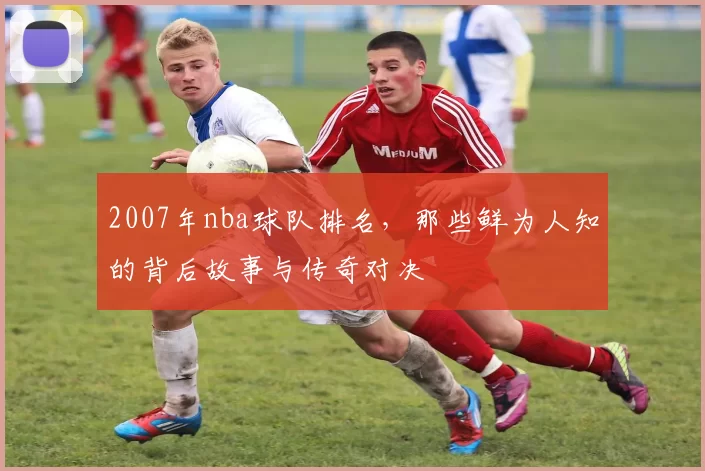 2007年nba球队排名，那些鲜为人知的背后故事与传奇对决