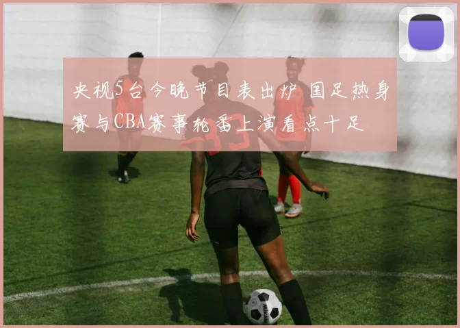 央视5台今晚节目表出炉 国足热身赛与CBA赛事轮番上演看点十足