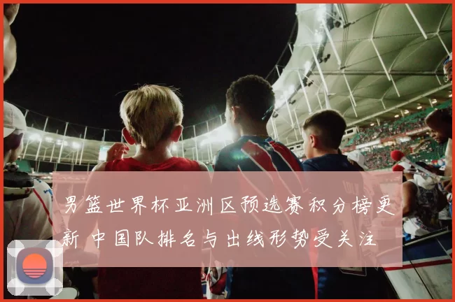 男篮世界杯亚洲区预选赛积分榜更新 中国队排名与出线形势受关注