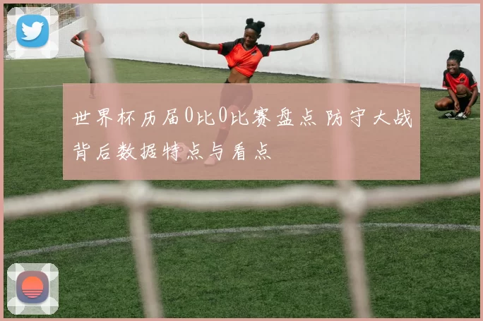 世界杯历届0比0比赛盘点 防守大战背后数据特点与看点
