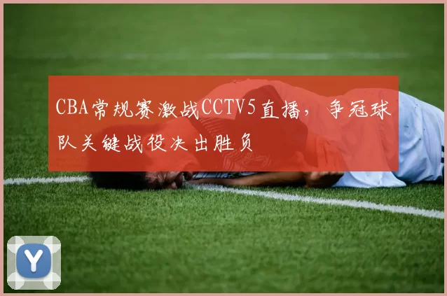 CBA常规赛激战CCTV5直播，争冠球队关键战役决出胜负