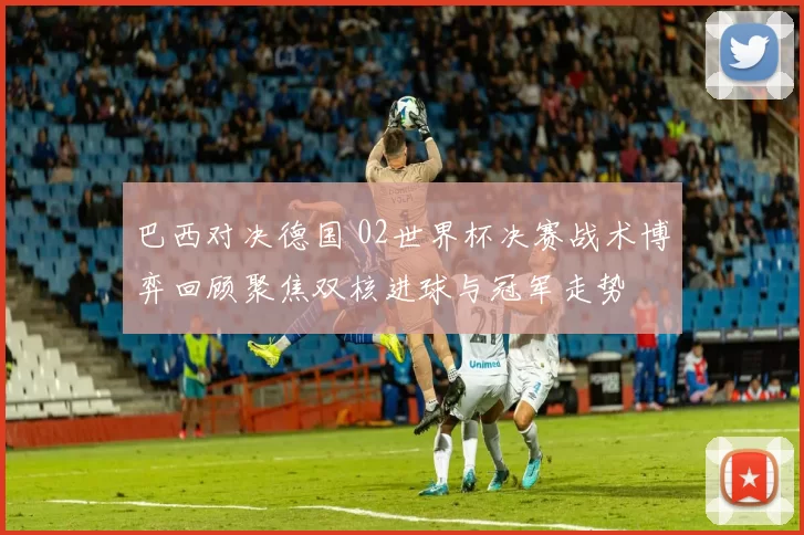 巴西对决德国 02世界杯决赛战术博弈回顾聚焦双核进球与冠军走势