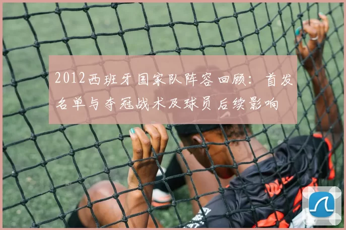 2012西班牙国家队阵容回顾：首发名单与夺冠战术及球员后续影响