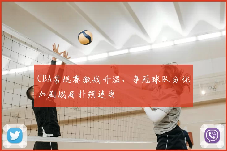 CBA常规赛激战升温，争冠球队分化加剧战局扑朔迷离