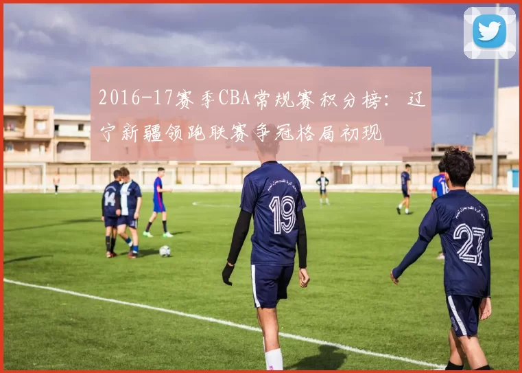 2016-17赛季CBA常规赛积分榜：辽宁新疆领跑联赛争冠格局初现