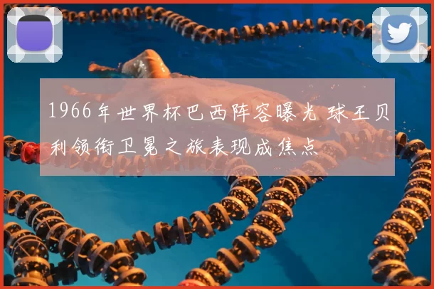 1966年世界杯巴西阵容曝光 球王贝利领衔卫冕之旅表现成焦点