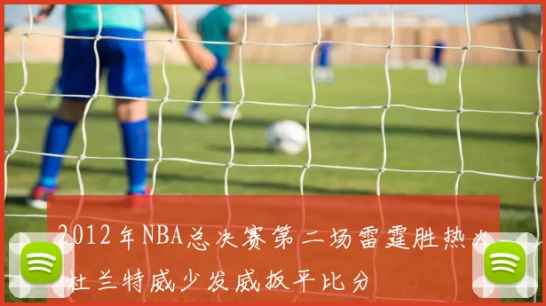 2012年NBA总决赛第二场雷霆胜热火 杜兰特威少发威扳平比分