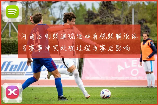 河南法制频道现场回看视频解读体育赛事冲突处理过程与赛后影响