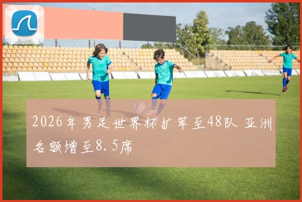 2026年男足世界杯扩军至48队 亚洲名额增至8.5席