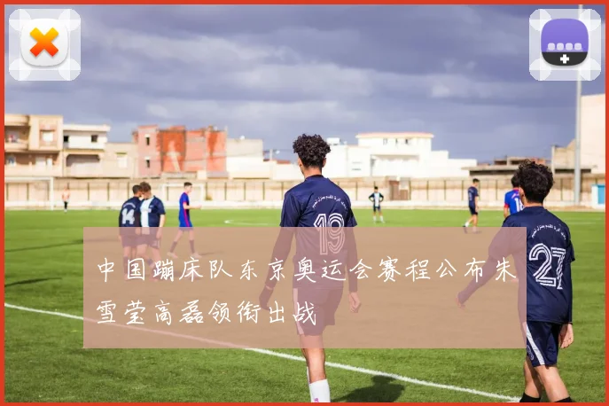 中国蹦床队东京奥运会赛程公布朱雪莹高磊领衔出战