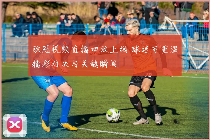欧冠视频直播回放上线 球迷可重温精彩对决与关键瞬间