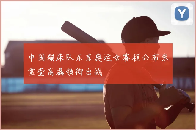 中国蹦床队东京奥运会赛程公布朱雪莹高磊领衔出战