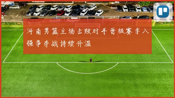 河南男篮主场击败对手晋级赛季八强争夺战持续升温